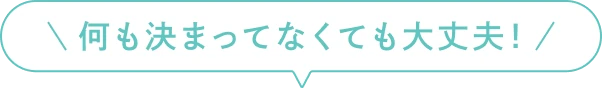 何も決まってなくても大丈夫！