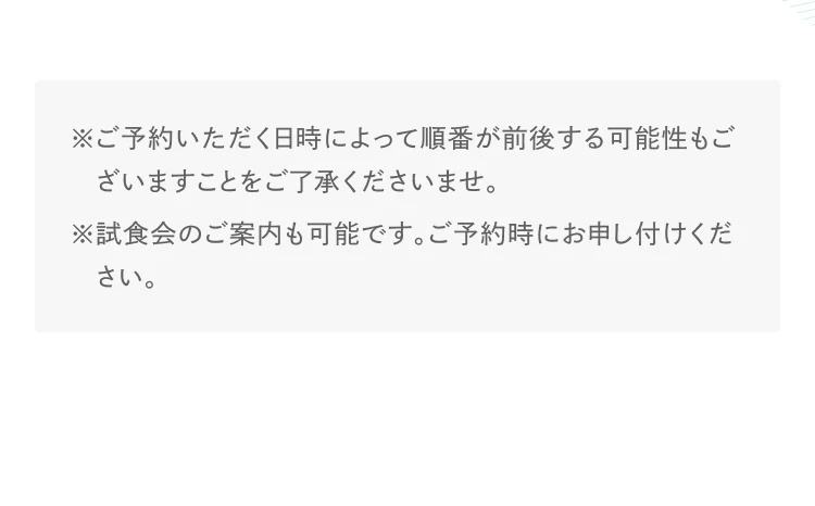 ※ご予約いただく日時によって順番が前後する可能性もございますことをご了承くださいませ。※試食会のご案内も可能です。ご予約時にお申し付けください。